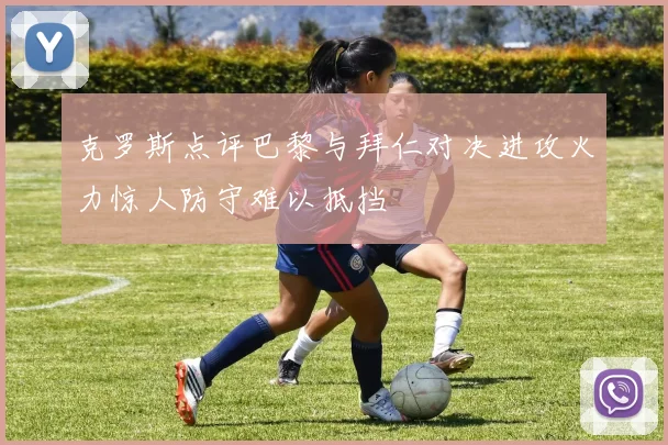 克罗斯点评巴黎与拜仁对决进攻火力惊人防守难以抵挡