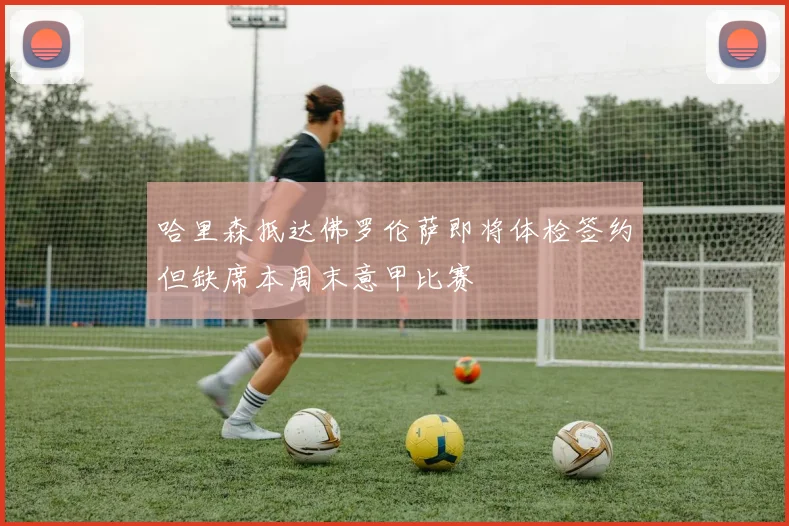 哈里森抵达佛罗伦萨即将体检签约但缺席本周末意甲比赛
