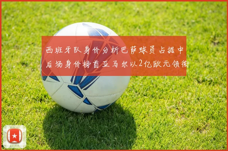 西班牙队身价分析巴萨球员占据中后场身价榜首亚马尔以2亿欧元领衔