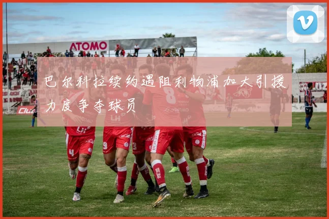 巴尔科拉续约遇阻利物浦加大引援力度争夺球员