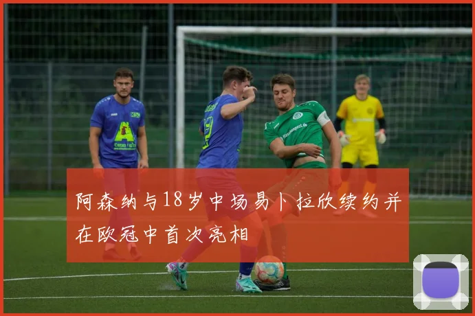 阿森纳与18岁中场易卜拉欣续约并在欧冠中首次亮相