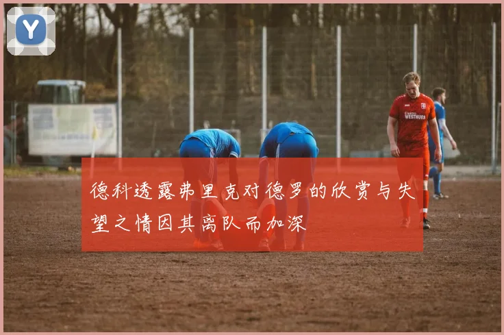 德科透露弗里克对德罗的欣赏与失望之情因其离队而加深
