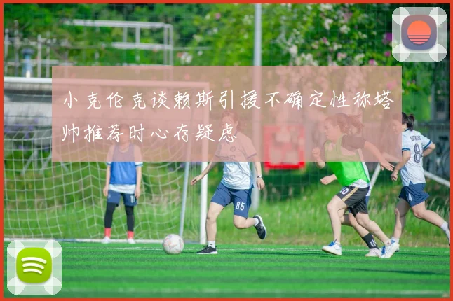 小克伦克谈赖斯引援不确定性称塔帅推荐时心存疑虑