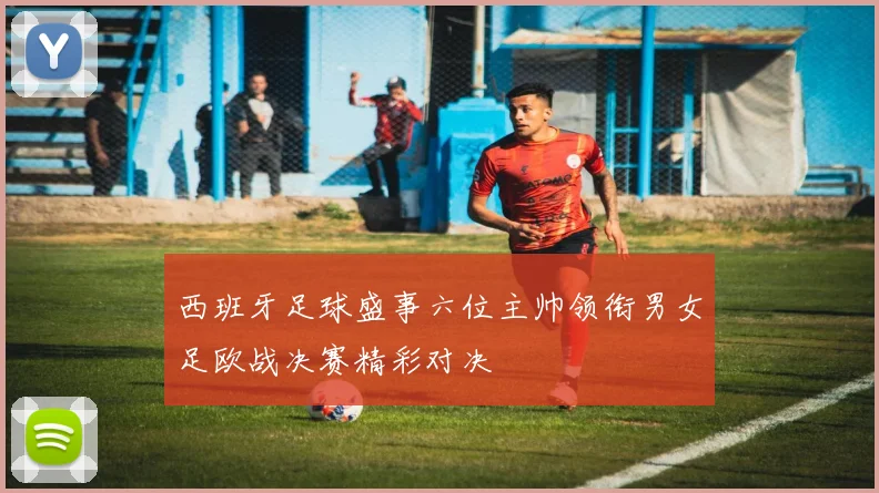 西班牙足球盛事六位主帅领衔男女足欧战决赛精彩对决