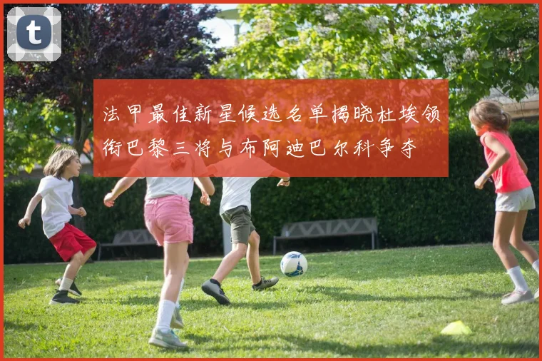 法甲最佳新星候选名单揭晓杜埃领衔巴黎三将与布阿迪巴尔科争夺