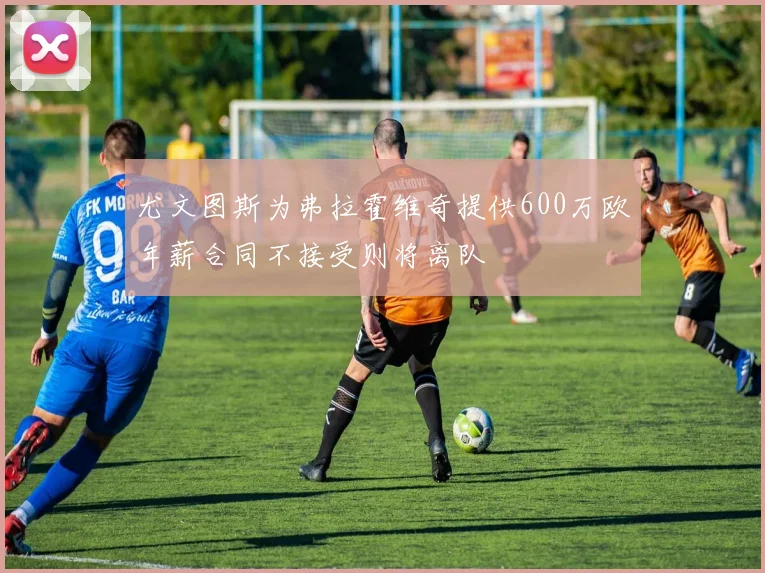 尤文图斯为弗拉霍维奇提供600万欧年薪合同不接受则将离队