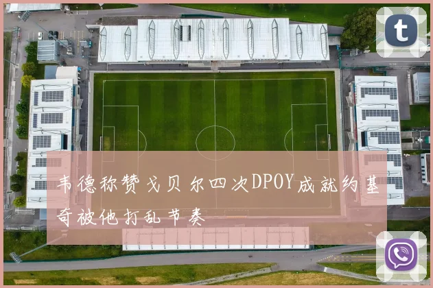 韦德称赞戈贝尔四次DPOY成就约基奇被他打乱节奏