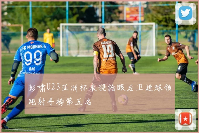 彭啸U23亚洲杯表现抢眼后卫进球领跑射手榜第五名