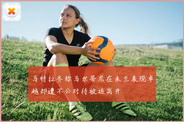 马特拉齐称马尔蒂尼在米兰表现卓越却遭不公对待被迫离开