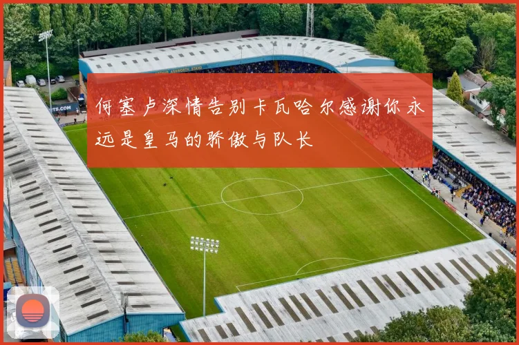 何塞卢深情告别卡瓦哈尔感谢你永远是皇马的骄傲与队长