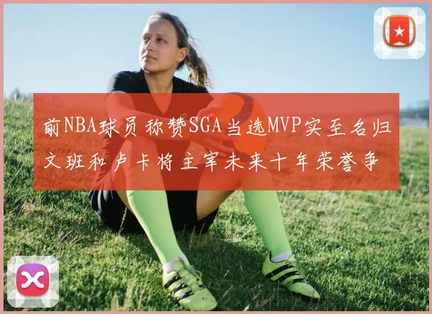 前NBA球员称赞SGA当选MVP实至名归文班和卢卡将主宰未来十年荣誉争夺