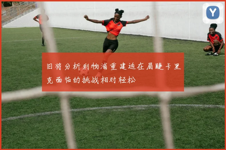 旧将分析利物浦重建迫在眉睫卡里克面临的挑战相对轻松