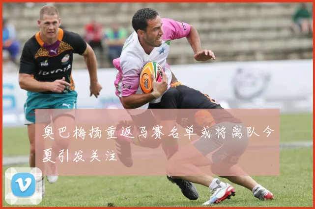 奥巴梅扬重返马赛名单或将离队今夏引发关注