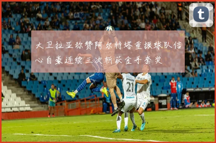 大卫拉亚称赞阿尔特塔重振球队信心自豪连续三次斩获金手套奖
