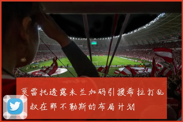 莫雷托透露米兰加码引援希拉打乱囧叔在那不勒斯的布局计划