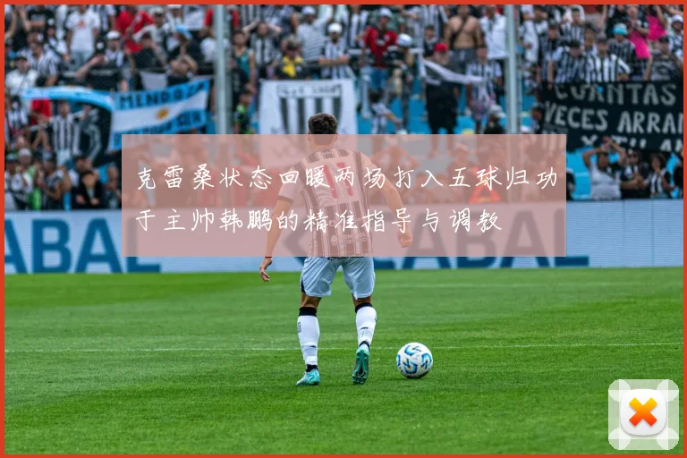 克雷桑状态回暖两场打入五球归功于主帅韩鹏的精准指导与调教