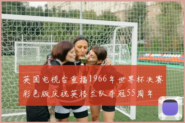 英国电视台重播1966年世界杯决赛彩色版庆祝英格兰队夺冠55周年