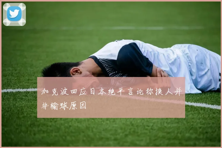 加克波回应日本绝平言论称换人并非输球原因