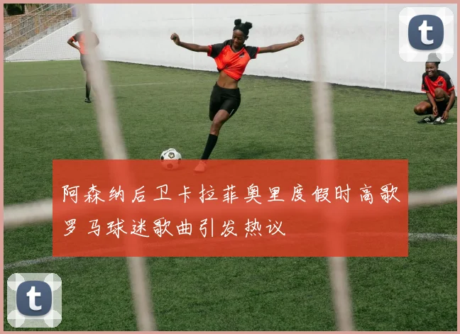 阿森纳后卫卡拉菲奥里度假时高歌罗马球迷歌曲引发热议