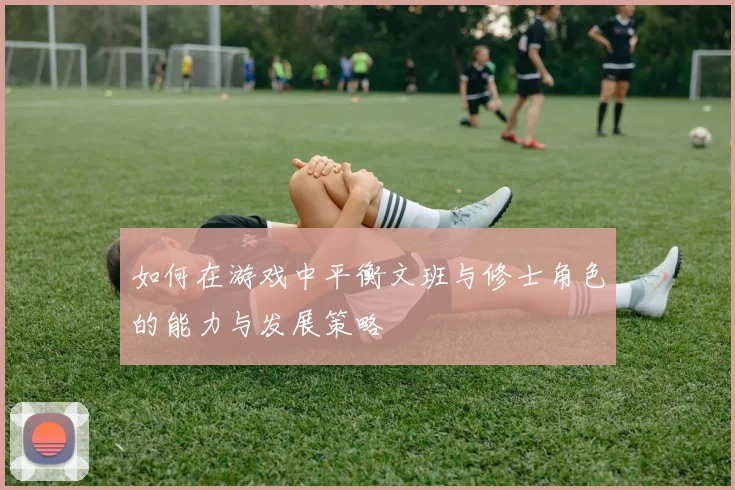 如何在游戏中平衡文班与修士角色的能力与发展策略