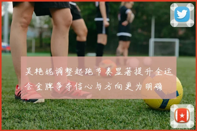 吴艳妮调整起跑节奏显著提升全运会金牌争夺信心与方向更为明确