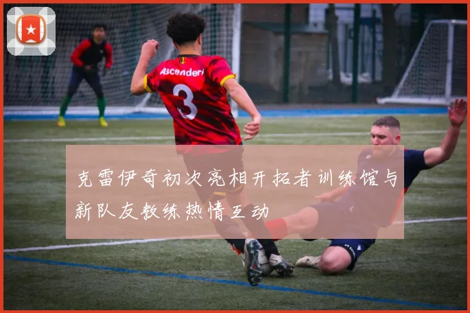 克雷伊奇初次亮相开拓者训练馆与新队友教练热情互动
